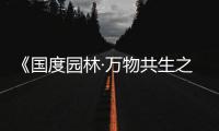 《国度园林·万物共生之境》诗意化唯美彰显生命共同体的“中国样板”